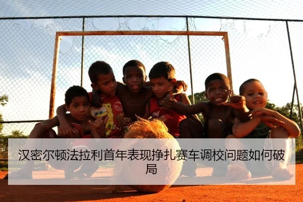 汉密尔顿法拉利首年表现挣扎赛车调校问题如何破局